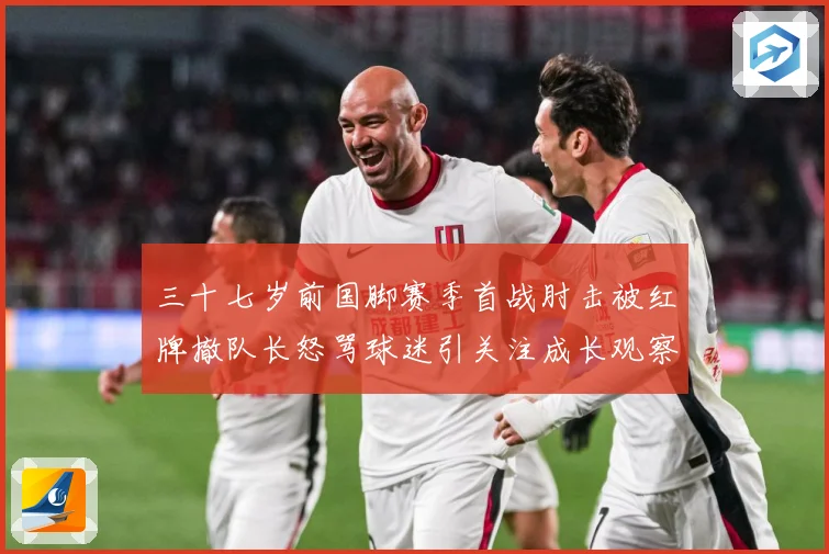 三十七岁前国脚赛季首战肘击被红牌撤队长怒骂球迷引关注成长观察：最新赛事动态与深度分析