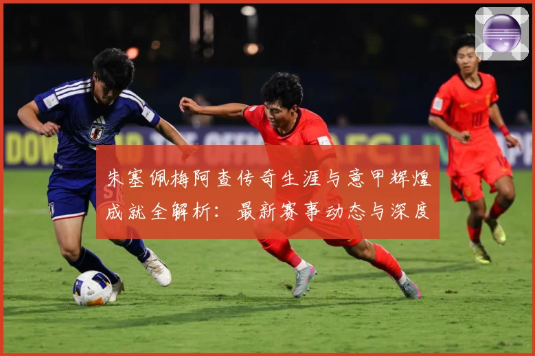 朱塞佩梅阿查传奇生涯与意甲辉煌成就全解析：最新赛事动态与深度分析