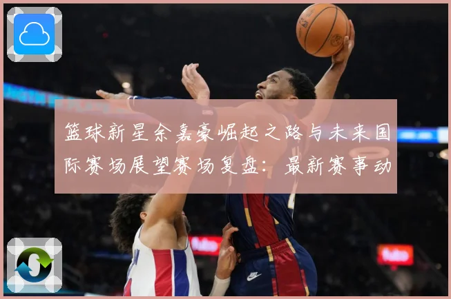 篮球新星余嘉豪崛起之路与未来国际赛场展望赛场复盘：最新赛事动态与深度分析