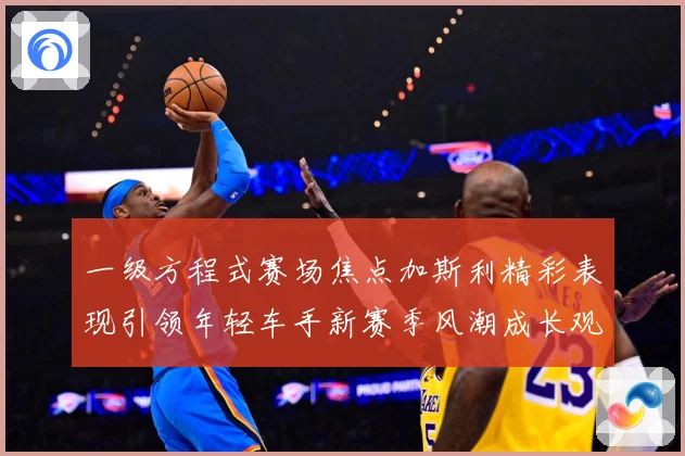一级方程式赛场焦点加斯利精彩表现引领年轻车手新赛季风潮成长观察：最新赛事动态与深度分析