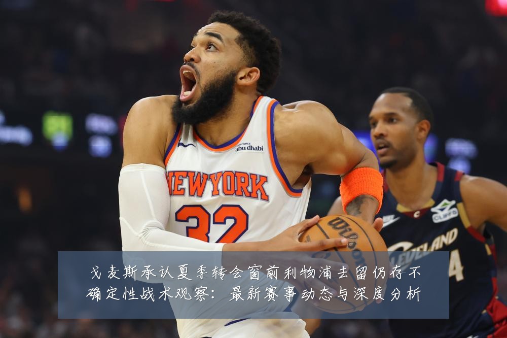戈麦斯承认夏季转会窗前利物浦去留仍存不确定性战术观察:最新赛事动态与深度分析