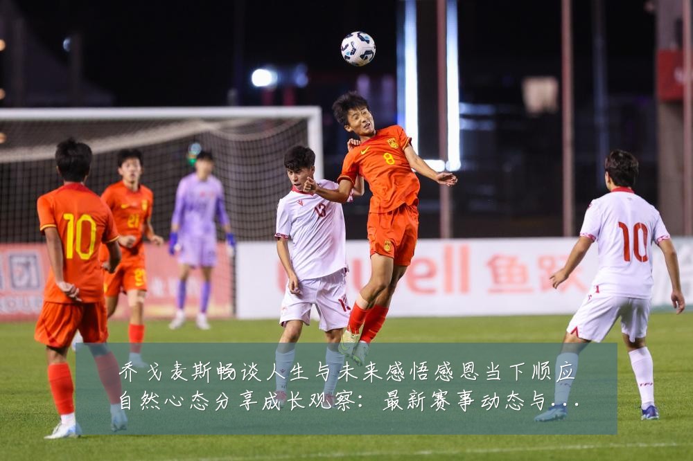 乔戈麦斯畅谈人生与未来感悟感恩当下顺应自然心态分享成长观察：最新赛事动态与深度分析