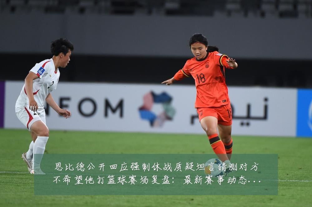 恩比德公开回应强制休战质疑坦言猜测对方不希望他打篮球赛场复盘：最新赛事动态与深度分析