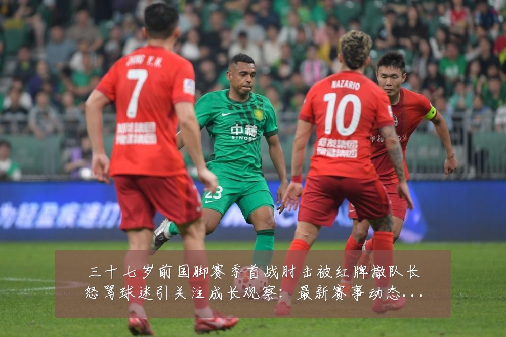 三十七岁前国脚赛季首战肘击被红牌撤队长怒骂球迷引关注成长观察：最新赛事动态与深度分析